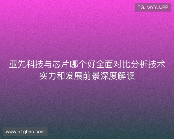 亚先科技与芯片哪个好全面对比分析技术实力和发展前景深度解读