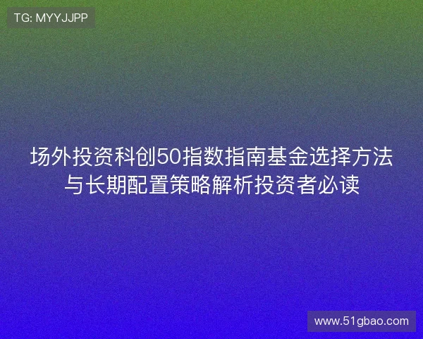 场外投资科创50指数指南基金选择方法与长期配置策略解析投资者必读